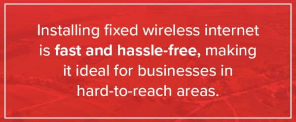 Installing fixed wireless internet is faster and easier than new fiber builds, making it ideal for hard-to-reach businesses.
